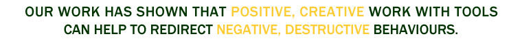 OUR WORK HAS SHOWN THAT POSITIVE, CREATIVE WORK WITH TOOLS CAN HELP TO REVERSE NEGATIVE, DESTRUCTIVE BEHAVIOURS.